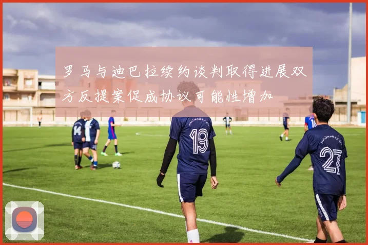 罗马与迪巴拉续约谈判取得进展双方反提案促成协议可能性增加