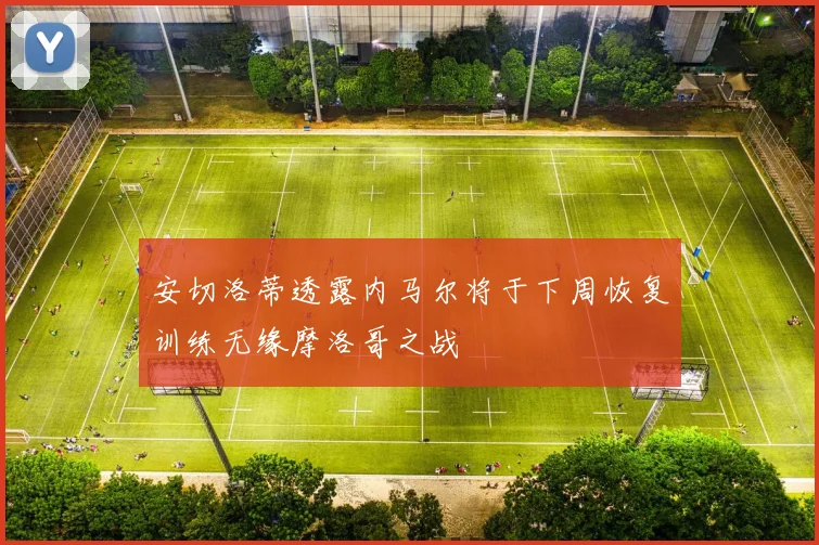 安切洛蒂透露内马尔将于下周恢复训练无缘摩洛哥之战