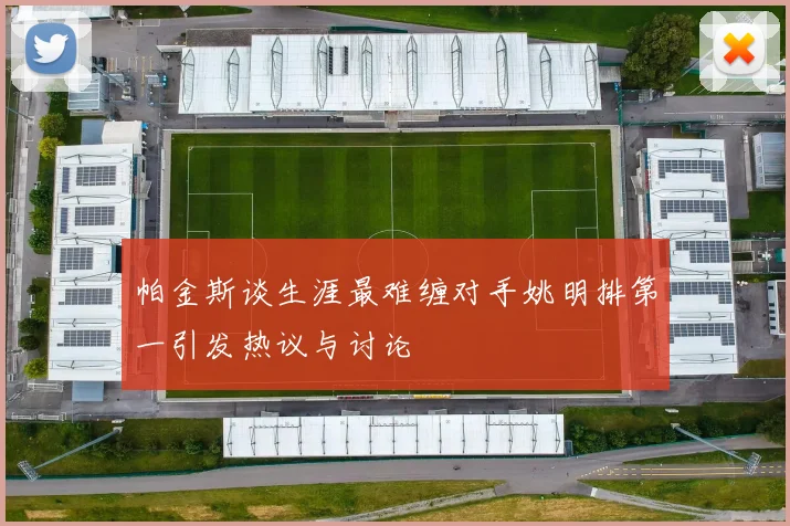 帕金斯谈生涯最难缠对手姚明排第一引发热议与讨论