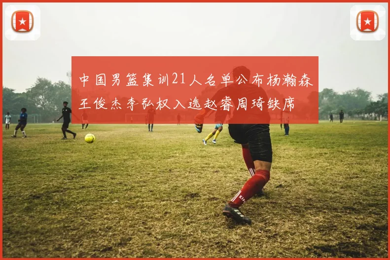 中国男篮集训21人名单公布杨瀚森王俊杰李弘权入选赵睿周琦缺席