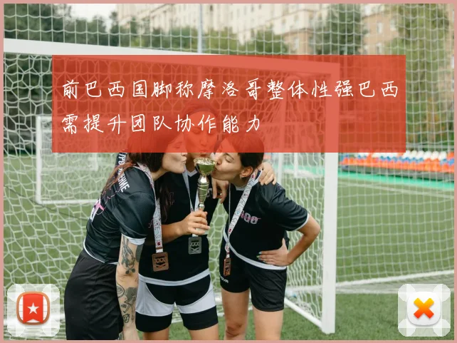 前巴西国脚称摩洛哥整体性强巴西需提升团队协作能力