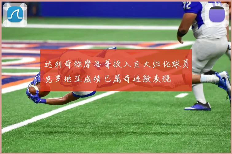 达利奇称摩洛哥投入巨大归化球员克罗地亚成绩已属奇迹般表现