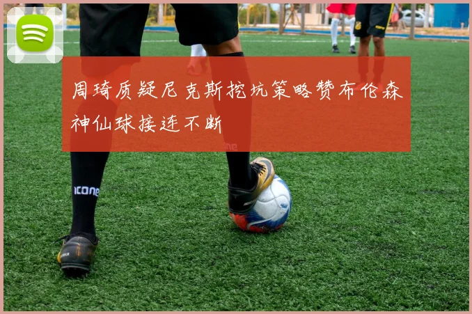 周琦质疑尼克斯挖坑策略赞布伦森神仙球接连不断