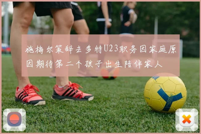 施梅尔策辞去多特U23职务因家庭原因期待第二个孩子出生陪伴家人