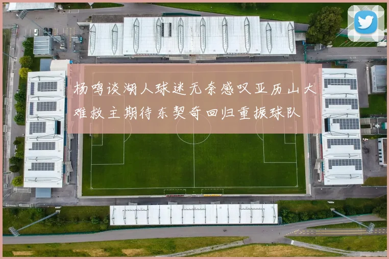 杨鸣谈湖人球迷无奈感叹亚历山大难救主期待东契奇回归重振球队
