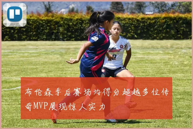 布伦森季后赛场均得分超越多位传奇MVP展现惊人实力