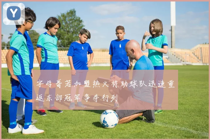 字母哥若加盟热火将助球队迅速重返东部冠军争夺行列