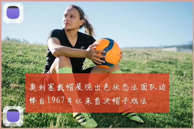 奥利塞戴帽展现出色状态法国队边锋自1967年以来首次帽子戏法