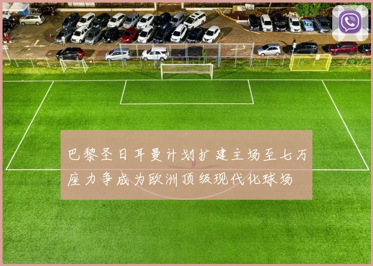 巴黎圣日耳曼计划扩建主场至七万座力争成为欧洲顶级现代化球场
