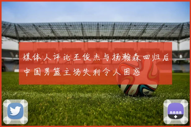 媒体人评论王俊杰与杨瀚森回归后中国男篮主场失利令人困惑