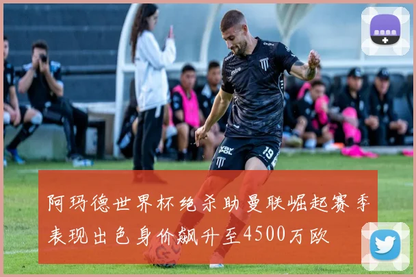 阿玛德世界杯绝杀助曼联崛起赛季表现出色身价飙升至4500万欧
