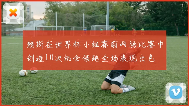 赖斯在世界杯小组赛前两场比赛中创造10次机会领跑全场表现出色
