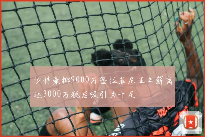 沙特豪掷9000万签拉菲尼亚年薪高达3000万税后吸引力十足