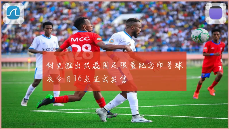 耐克推出武磊国足限量纪念印号球衣今日16点正式发售